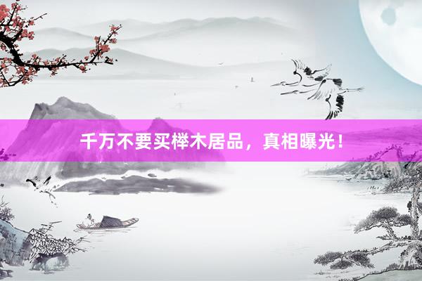 千万不要买榉木居品，真相曝光！