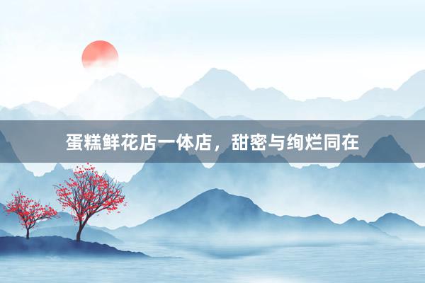 蛋糕鲜花店一体店，甜密与绚烂同在